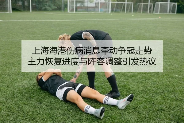 上海海港伤病消息牵动争冠走势 主力恢复进度与阵容调整引发热议