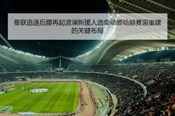 曼联追逐后腰再起波澜新援人选牵动滕哈赫夏窗重建的关键布局